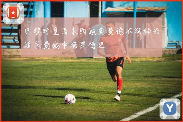巴黎对皇马求购迪奥曼德不满转而追求曼城中场罗德里