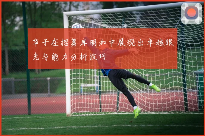 华子在招募库明加中展现出卓越眼光与能力分析技巧