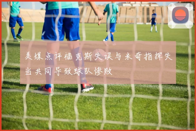 美媒点评福克斯失误与米奇指挥失当共同导致球队惨败