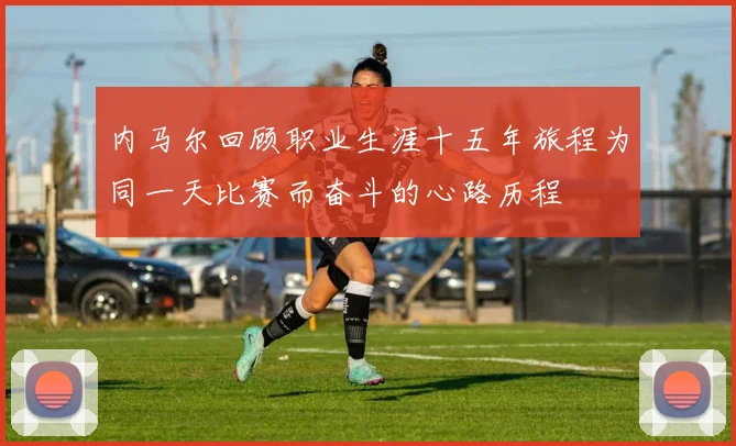 内马尔回顾职业生涯十五年旅程为同一天比赛而奋斗的心路历程